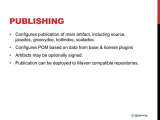 @aalmiray
PUBLISHING
• Configures publication of main artifact, including source,
javadoc, groovydoc, kotlindoc, scaladoc.
• Configures POM based on data from base & license plugins
• Artifacts may be optionally signed.
• Publication can be deployed to Maven compatible repositories.
 