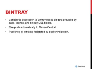 @aalmiray
BINTRAY
• Configures publication to Bintray based on data provided by
base, license, and bintray DSL blocks.
• Can push automatically to Maven Central.
• Publishes all artifacts registered by publishing plugin.
 