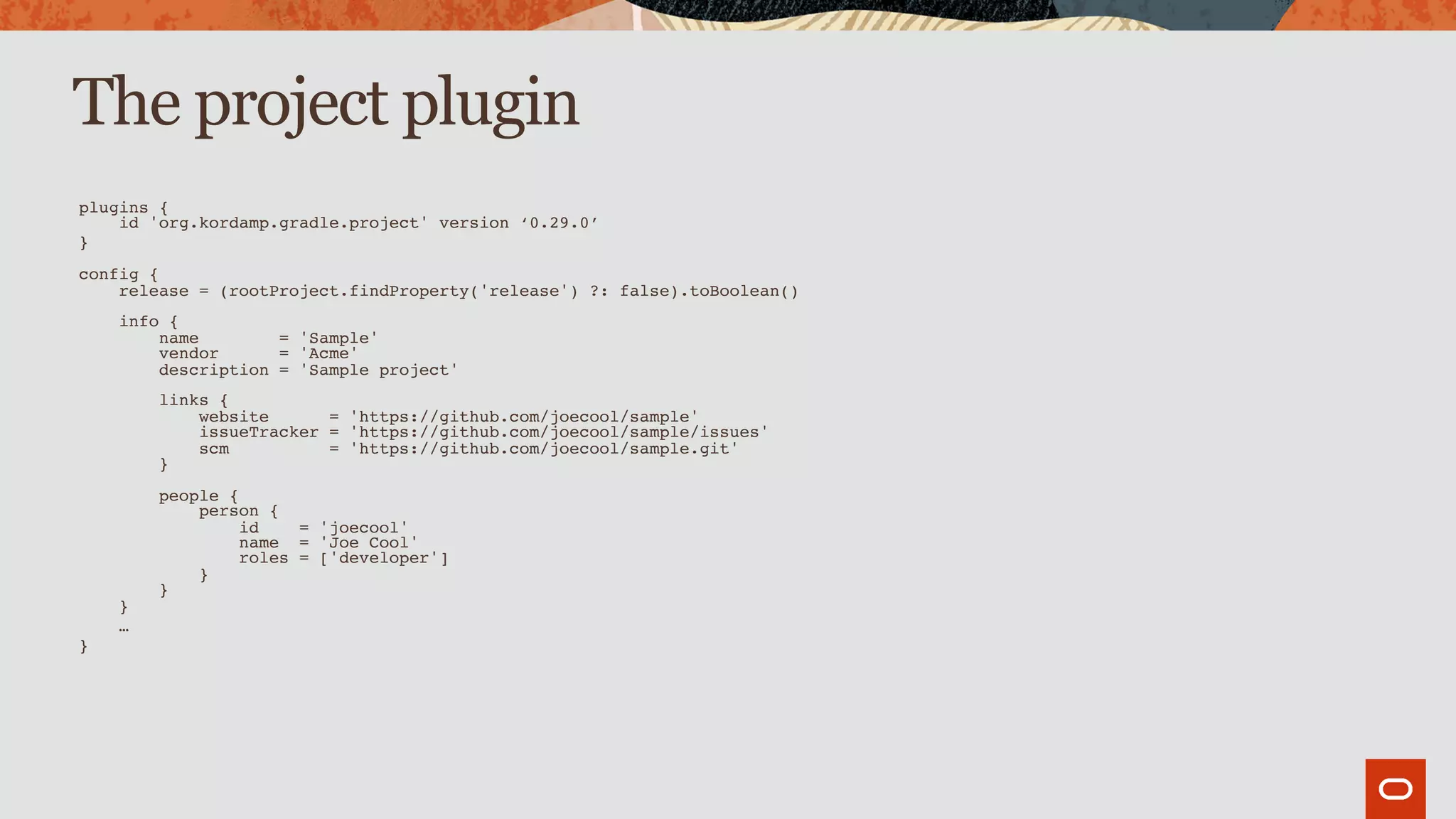 The project plugin
plugins { 
id 'org.kordamp.gradle.project' version ‘0.29.0’
} 
 
config { 
release = (rootProject.findProperty('release') ?: false).toBoolean() 
 
info { 
name = 'Sample' 
vendor = 'Acme' 
description = 'Sample project' 
 
links { 
website = 'https://github.com/joecool/sample' 
issueTracker = 'https://github.com/joecool/sample/issues' 
scm = 'https://github.com/joecool/sample.git' 
} 
 
people { 
person { 
id = 'joecool' 
name = 'Joe Cool' 
roles = ['developer'] 
} 
} 
}
…
}
 