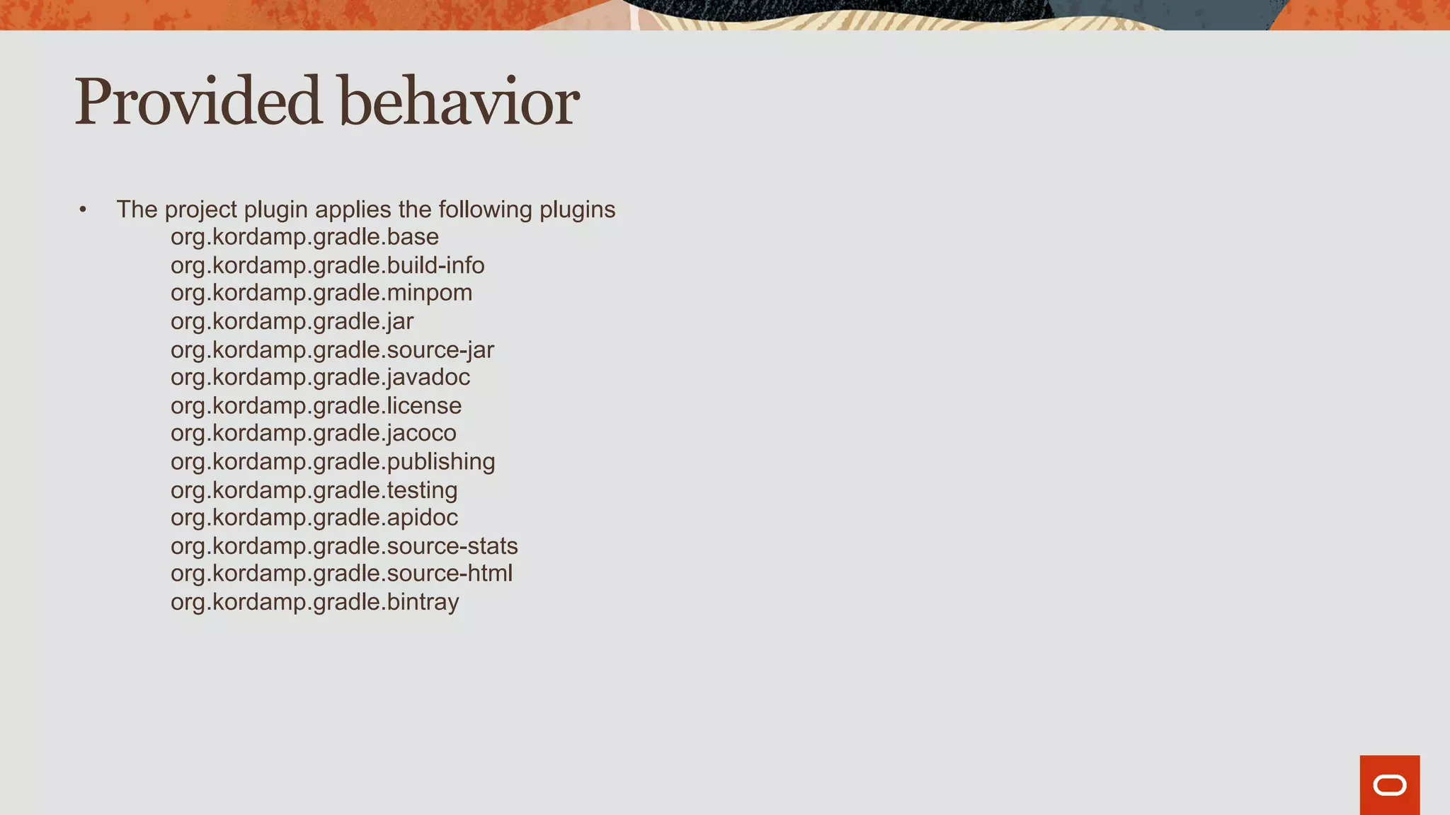 Provided behavior
• The project plugin applies the following plugins
org.kordamp.gradle.base
org.kordamp.gradle.build-info
org.kordamp.gradle.minpom
org.kordamp.gradle.jar
org.kordamp.gradle.source-jar
org.kordamp.gradle.javadoc
org.kordamp.gradle.license
org.kordamp.gradle.jacoco
org.kordamp.gradle.publishing
org.kordamp.gradle.testing
org.kordamp.gradle.apidoc
org.kordamp.gradle.source-stats
org.kordamp.gradle.source-html
org.kordamp.gradle.bintray
 