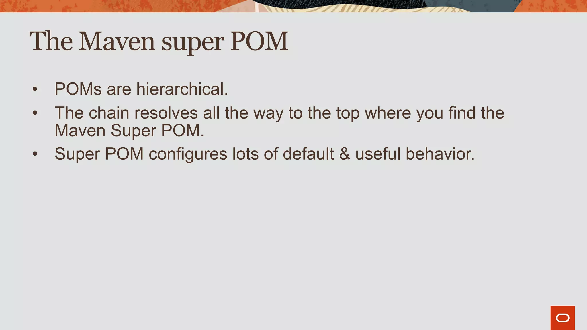 The Maven super POM
• POMs are hierarchical.
• The chain resolves all the way to the top where you find the
Maven Super POM.
• Super POM configures lots of default & useful behavior.
 