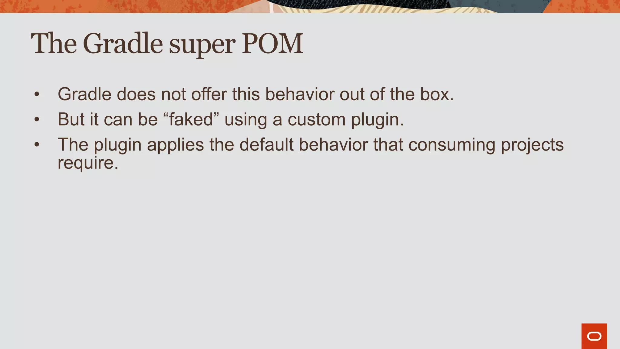 The Gradle super POM
• Gradle does not offer this behavior out of the box.
• But it can be “faked” using a custom plugin.
• The plugin applies the default behavior that consuming projects
require.
 