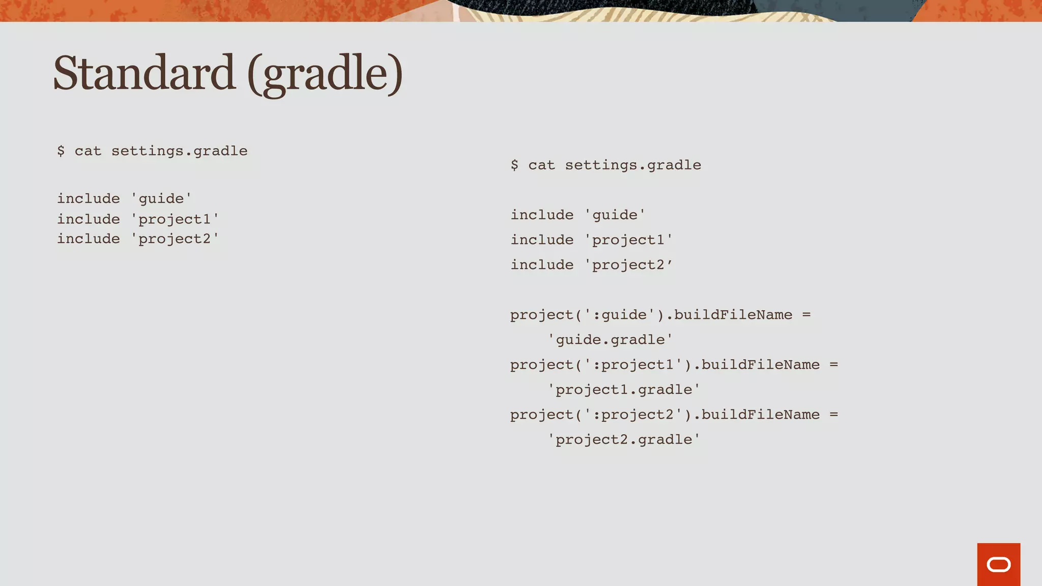 Standard (gradle)
$ cat settings.gradle
include 'guide'
include 'project1'
include 'project2'
$ cat settings.gradle
include 'guide'
include 'project1'
include 'project2’
project(':guide').buildFileName =
'guide.gradle'
project(':project1').buildFileName =
'project1.gradle'
project(':project2').buildFileName =
'project2.gradle'
 