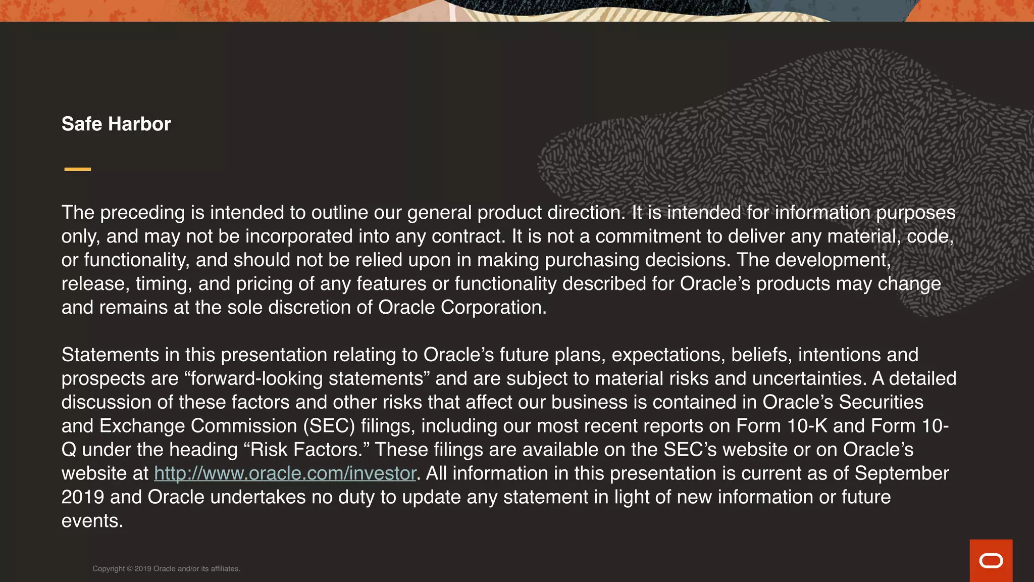 The preceding is intended to outline our general product direction. It is intended for information purposes
only, and may not be incorporated into any contract. It is not a commitment to deliver any material, code,
or functionality, and should not be relied upon in making purchasing decisions. The development,
release, timing, and pricing of any features or functionality described for Oracle’s products may change
and remains at the sole discretion of Oracle Corporation.
Statements in this presentation relating to Oracle’s future plans, expectations, beliefs, intentions and
prospects are “forward-looking statements” and are subject to material risks and uncertainties. A detailed
discussion of these factors and other risks that affect our business is contained in Oracle’s Securities
and Exchange Commission (SEC) filings, including our most recent reports on Form 10-K and Form 10-
Q under the heading “Risk Factors.” These filings are available on the SEC’s website or on Oracle’s
website at http://www.oracle.com/investor. All information in this presentation is current as of September
2019 and Oracle undertakes no duty to update any statement in light of new information or future
events.
Safe Harbor
Copyright © 2019 Oracle and/or its affiliates.
 