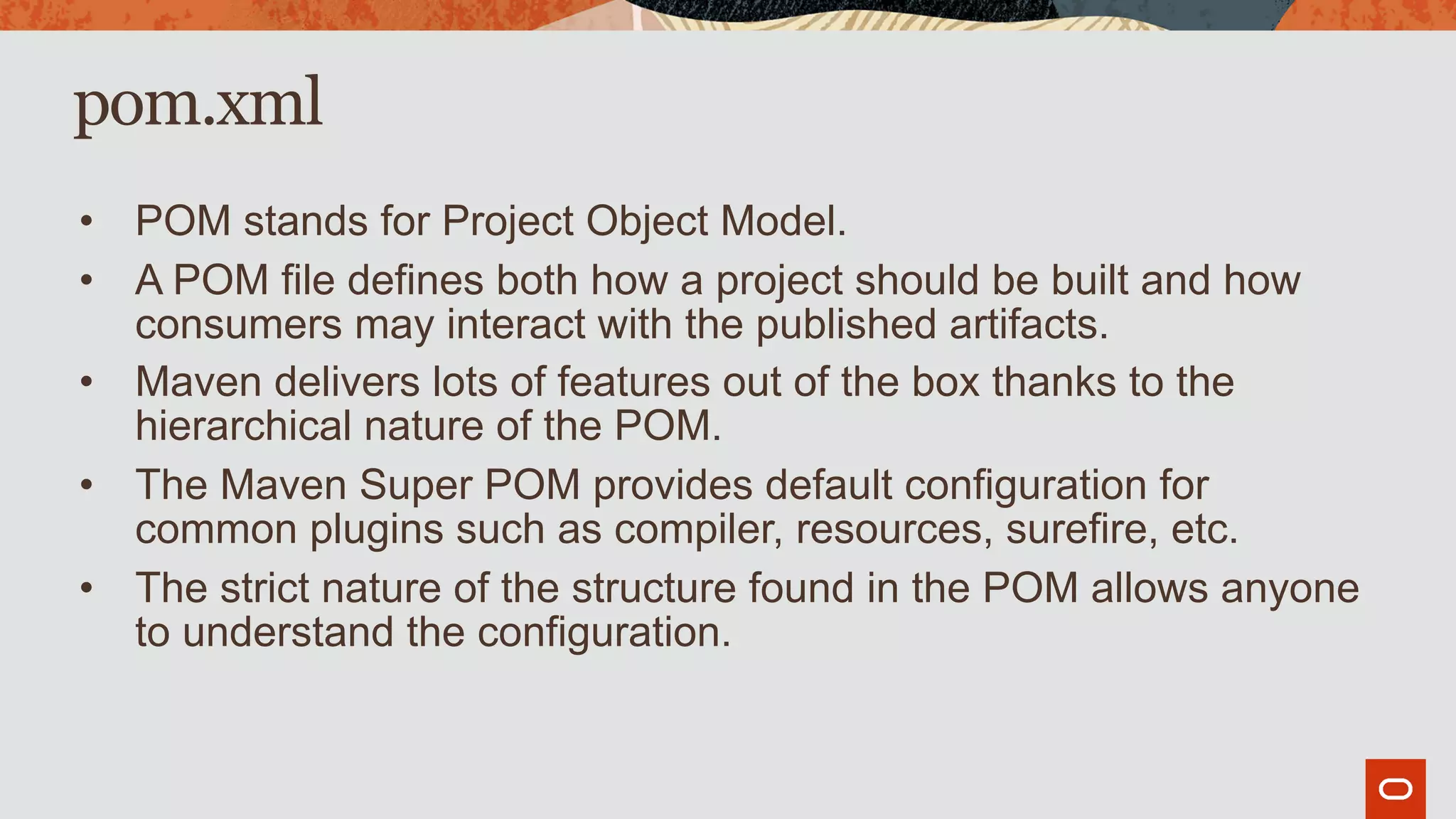 pom.xml
• POM stands for Project Object Model.
• A POM file defines both how a project should be built and how
consumers may interact with the published artifacts.
• Maven delivers lots of features out of the box thanks to the
hierarchical nature of the POM.
• The Maven Super POM provides default configuration for
common plugins such as compiler, resources, surefire, etc.
• The strict nature of the structure found in the POM allows anyone
to understand the configuration.
 