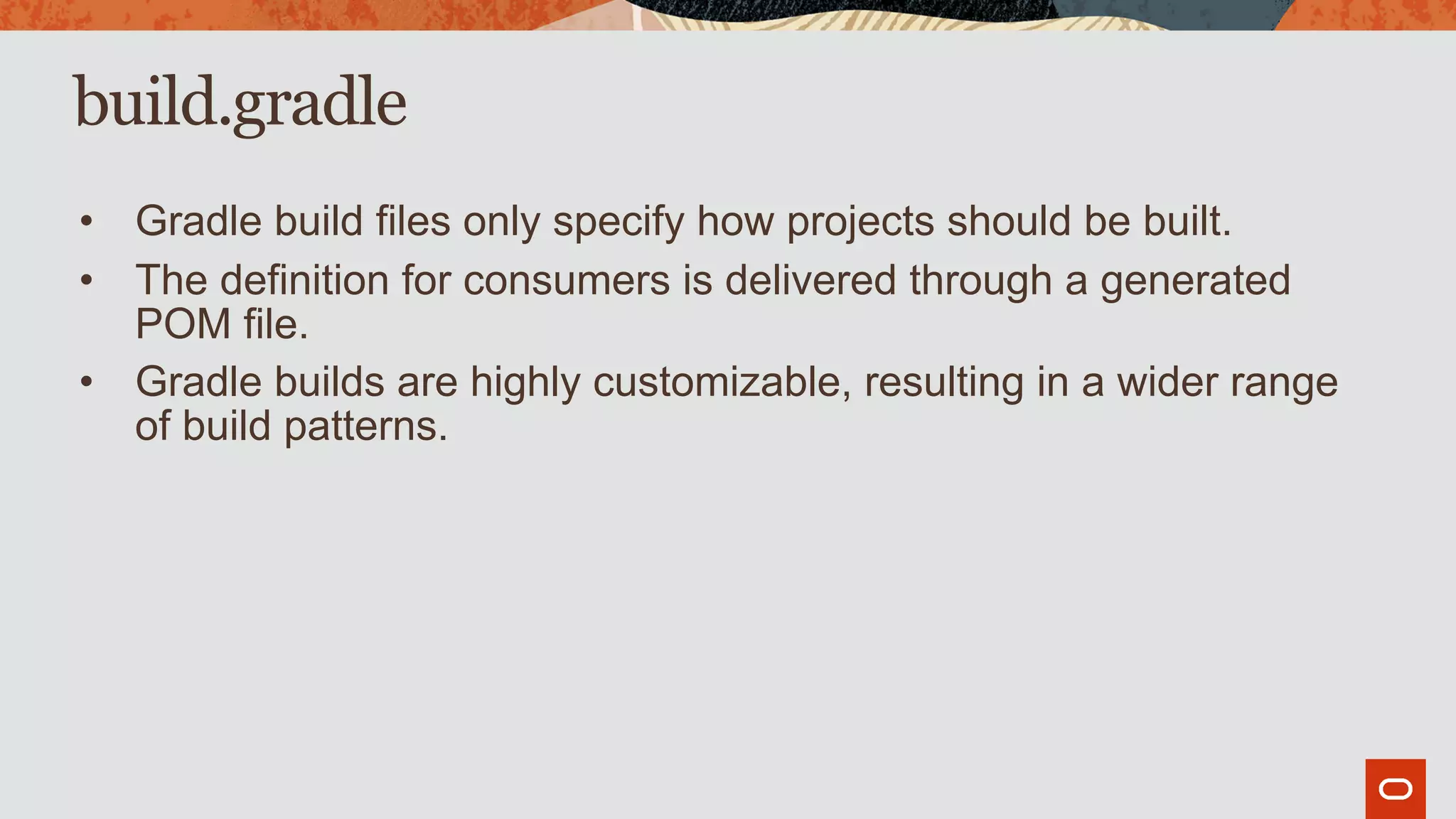 build.gradle
• Gradle build files only specify how projects should be built.
• The definition for consumers is delivered through a generated
POM file.
• Gradle builds are highly customizable, resulting in a wider range
of build patterns.
 