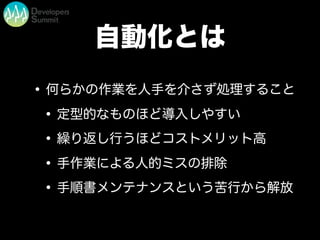 自動化とは
•何らかの作業を人手を介さず処理すること
•定型的なものほど導入しやすい
•繰り返し行うほどコストメリット高
•手作業による人的ミスの排除
•手順書メンテナンスという苦行から解放
 