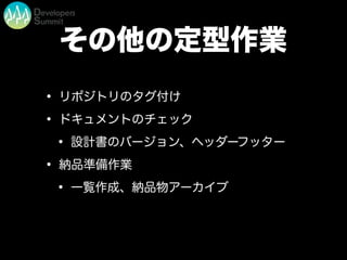 その他の定型作業
• リポジトリのタグ付け
• ドキュメントのチェック
• 設計書のバージョン、ヘッダーフッター
• 納品準備作業
• 一覧作成、納品物アーカイブ
 