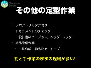 その他の定型作業
• リポジトリのタグ付け
• ドキュメントのチェック
• 設計書のバージョン、ヘッダーフッター
• 納品準備作業
• 一覧作成、納品物アーカイブ
割と手作業のままの現場が多い!!
 