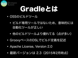 Gradleとは
• OSSのビルドツール
• ビルド専用ツールではないため、意味的には
自動化ツールが正しい
• 他のビルドツールより優れてる（点が多い）
• GroovyベースのDSLでビルド定義を記述
• Apache License, Version 2.0
•最新バージョンは 2.3（2015年2月時点）
 