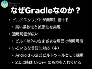 なぜGradleなのか？
•ビルドスクリプトが簡潔に書ける
•高い柔軟性と拡張性を実現
•適用範囲が広い
•ビルド以外のさまざまな場面で利用可能
•いろいろな言語に対応（中）
•Android の公式ビルドツールとして採用
•2.0以降は C/C++ にも力を入れている
 