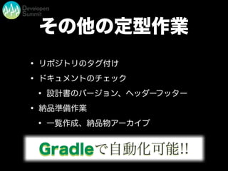 その他の定型作業
• リポジトリのタグ付け
• ドキュメントのチェック
• 設計書のバージョン、ヘッダーフッター
• 納品準備作業
• 一覧作成、納品物アーカイブ
Gradleで自動化可能!!
 