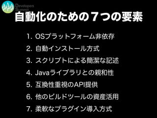 自動化のための７つの要素
1. OSプラットフォーム非依存
2. 自動インストール方式
3. スクリプトによる簡潔な記述
4. Javaライブラリとの親和性
5. 互換性重視のAPI提供
6. 他のビルドツールの資産活用
7. 柔軟なプラグイン導入方式
 