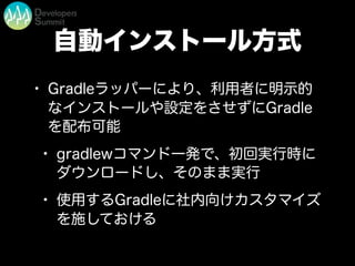 自動インストール方式
• Gradleラッパーにより、利用者に明示的
なインストールや設定をさせずにGradle
を配布可能
• gradlewコマンド一発で、初回実行時に
ダウンロードし、そのまま実行
• 使用するGradleに社内向けカスタマイズ
を施しておける
 