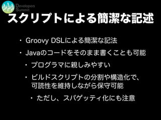 スクリプトによる簡潔な記述
• Groovy DSLによる簡潔な記法
• Javaのコードをそのまま書くことも可能
• プログラマに親しみやすい
• ビルドスクリプトの分割や構造化で、
可読性を維持しながら保守可能
• ただし、スパゲッティ化にも注意
 