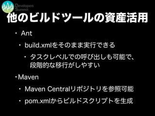 他のビルドツールの資産活用
• Ant
• build.xmlをそのまま実行できる
• タスクレベルでの呼び出しも可能で、
段階的な移行がしやすい
•Maven
• Maven Centralリポジトリを参照可能
• pom.xmlからビルドスクリプトを生成
 