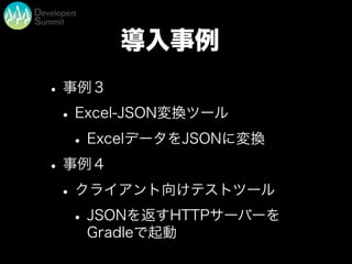 導入事例
•事例３
•Excel-JSON変換ツール
•ExcelデータをJSONに変換
•事例４
•クライアント向けテストツール
•JSONを返すHTTPサーバーを
Gradleで起動
 
