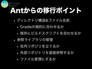 Antからの移行ポイント
• ディレクトリ構造&ファイル名前
• Gradleの規約に合わせるか
• 既存にビルドスクリプトを合わせるか
• 参照ライブラリの管理
• 社内リポジリを立てるか
• 外部リポジトリを直接参照するか
• ファイル管理にするか
 