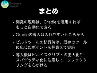 まとめ
•開発の現場は、Gradleを活用すれば
もっと自動化できる
•Gradleの導入は入れやすいところから
•ビルドツールの移行時は、既存のツール
に応じたポイントを押さえて実施
•導入後はビルドスクリプトの肥大化や
スパゲッティ化に注意して、リファクタ
リングを心がける
 