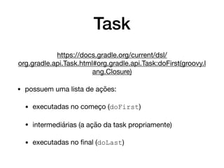 Task
https://docs.gradle.org/current/dsl/
org.gradle.api.Task.html#org.gradle.api.Task:doFirst(groovy.l
ang.Closure)

• possuem uma lista de ações:

• executadas no começo (doFirst)

• intermediárias (a ação da task propriamente)

• executadas no ﬁnal (doLast)
 