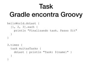 Task
Gradle encontra Groovy
helloWorld.doLast {
[1, 2, 3].each {
println "Finalizando task. Passo $it"
}
}
3.times {
task muitasTasks {
doLast { println "Task: ${name}" }
}
}
 