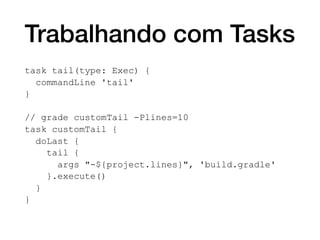 Trabalhando com Tasks
task tail(type: Exec) {
commandLine 'tail'
}
// grade customTail -Plines=10
task customTail {
doLast {
tail {
args "-${project.lines}", 'build.gradle'
}.execute()
}
}
 