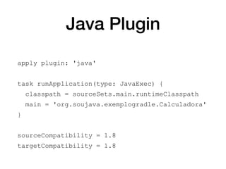 Java Plugin
apply plugin: 'java'
task runApplication(type: JavaExec) {
classpath = sourceSets.main.runtimeClasspath
main = 'org.soujava.exemplogradle.Calculadora'
}
sourceCompatibility = 1.8
targetCompatibility = 1.8
 