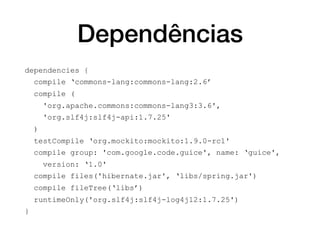 Dependências
dependencies {
compile ‘commons-lang:commons-lang:2.6’
compile (
'org.apache.commons:commons-lang3:3.6',
'org.slf4j:slf4j-api:1.7.25'
)
testCompile ‘org.mockito:mockito:1.9.0-rc1'
compile group: 'com.google.code.guice', name: ‘guice',
version: ‘1.0'
compile files('hibernate.jar', ‘libs/spring.jar')
compile fileTree(‘libs’)
runtimeOnly('org.slf4j:slf4j-log4j12:1.7.25')
}
 