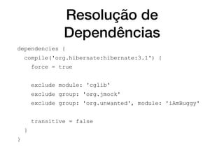 Resolução de
Dependências
dependencies {
compile('org.hibernate:hibernate:3.1') {
force = true
exclude module: 'cglib'
exclude group: 'org.jmock'
exclude group: 'org.unwanted', module: 'iAmBuggy'
transitive = false
}
}
 