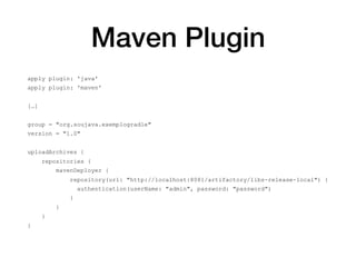 Maven Plugin
apply plugin: 'java'
apply plugin: 'maven'
[…]
group = "org.soujava.exemplogradle"
version = "1.0"
uploadArchives {
repositories {
mavenDeployer {
repository(url: "http://localhost:8081/artifactory/libs-release-local") {
authentication(userName: "admin", password: "password")
}
}
}
}
 