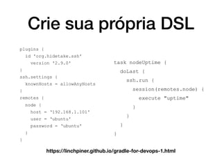 Crie sua própria DSL
plugins {
id 'org.hidetake.ssh'
version '2.9.0'
}
ssh.settings {
knownHosts = allowAnyHosts
}
remotes {
node {
host = ‘192.168.1.101'
user = ‘ubuntu'
password = ‘ubuntu'
}
}
task nodeUptime {
doLast {
ssh.run {
session(remotes.node) {
execute "uptime"
}
}
}
}
https://linchpiner.github.io/gradle-for-devops-1.html
 