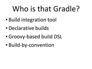 Who is that Gradle?
●   Build integration tool
●   Declarative builds
●   Groovy-based build DSL
●   Build-by-convention
 