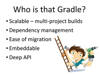 Who is that Gradle?
●   Scalable – multi-project builds
●   Dependency management
●   Ease of migration
●   Embeddable
●   Deep API
 