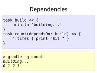 Dependencies
task build << {
    println 'building...'
}
task count(dependsOn: build) << {
    4.times { print "$it " }
}


> gradle -q count
building...
0 1 2 3
 