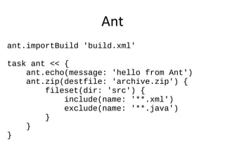 Ant
ant.importBuild 'build.xml'

task ant << {
    ant.echo(message: 'hello from Ant')
    ant.zip(destfile: 'archive.zip') {
        fileset(dir: 'src') {
            include(name: '**.xml')
            exclude(name: '**.java')
        }
    }
}
 