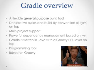 Gradle overview
• A flexible general purpose build tool
• Declarative builds and build-by-convention plugins
on top
• Multi-project support
• Powerful dependency management based on Ivy
• Gradle is written in Java with a Groovy DSL layer on
top
• Programming tool
• Based on Groovy
 