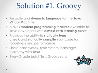 Solution #1. Groovy
• An agile and dynamic language for the Java
Virtual Machine
• Makes modern programming features available to
Java developers with almost-zero learning curve
• Provides the ability to statically type
check and statically compile your code for
robustness and performance
• Share base syntax, type system, packages
hierarchy with Java
• Every Gradle build file is Groovy script
 