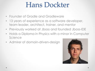 Hans Dockter
• Founder of Gradle and Gradleware
• 13 years of experience as a software developer,
team leader, architect, trainer, and mentor
• Previously worked at Jboss and founded Jboss-IDE
• Holds a Diploma in Physics with a minor in Computer
Science
• Admirer of domain-driven-design
 