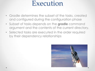 Execution
• Gradle determines the subset of the tasks, created
and configured during the configuration phase
• Subset of tasks depends on the gradle command
argument and the contents of the current directory.
• Selected tasks are executed in the order required
by their dependency relationships
 