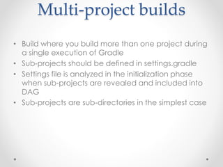 Multi-project builds
• Build where you build more than one project during
a single execution of Gradle
• Sub-projects should be defined in settings.gradle
• Settings file is analyzed in the initialization phase
when sub-projects are revealed and included into
DAG
• Sub-projects are sub-directories in the simplest case
 
