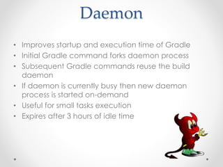 Daemon
• Improves startup and execution time of Gradle
• Initial Gradle command forks daemon process
• Subsequent Gradle commands reuse the build
daemon
• If daemon is currently busy then new daemon
process is started on-demand
• Useful for small tasks execution
• Expires after 3 hours of idle time
 