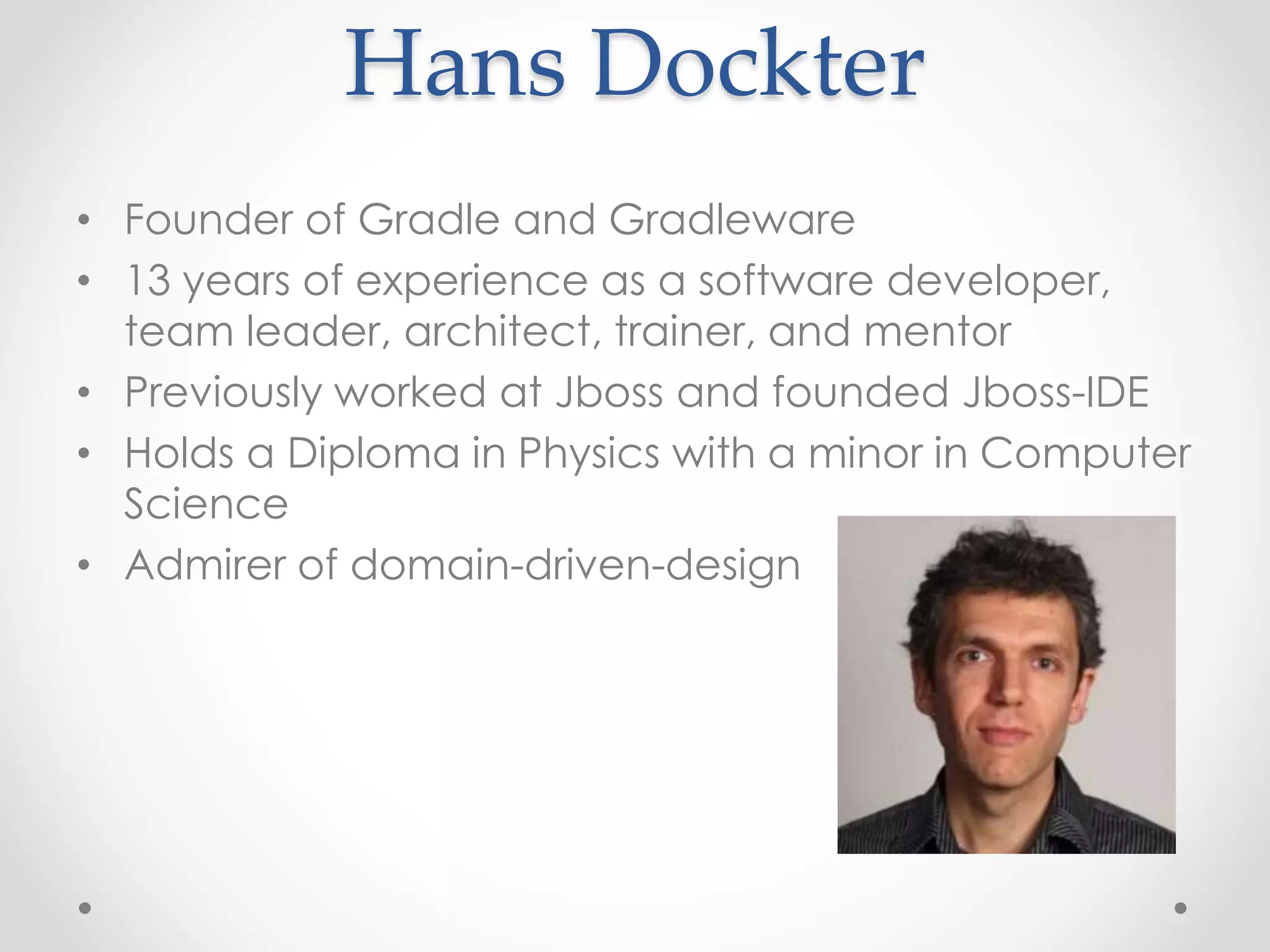 Hans Dockter
• Founder of Gradle and Gradleware
• 13 years of experience as a software developer,
team leader, architect, trainer, and mentor
• Previously worked at Jboss and founded Jboss-IDE
• Holds a Diploma in Physics with a minor in Computer
Science
• Admirer of domain-driven-design
 