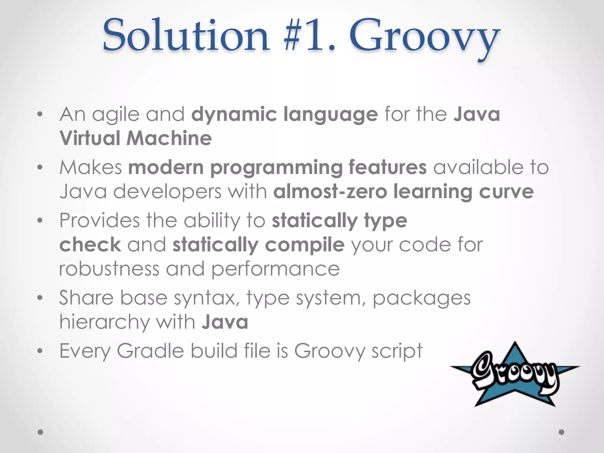 Solution #1. Groovy
• An agile and dynamic language for the Java
Virtual Machine
• Makes modern programming features available to
Java developers with almost-zero learning curve
• Provides the ability to statically type
check and statically compile your code for
robustness and performance
• Share base syntax, type system, packages
hierarchy with Java
• Every Gradle build file is Groovy script
 