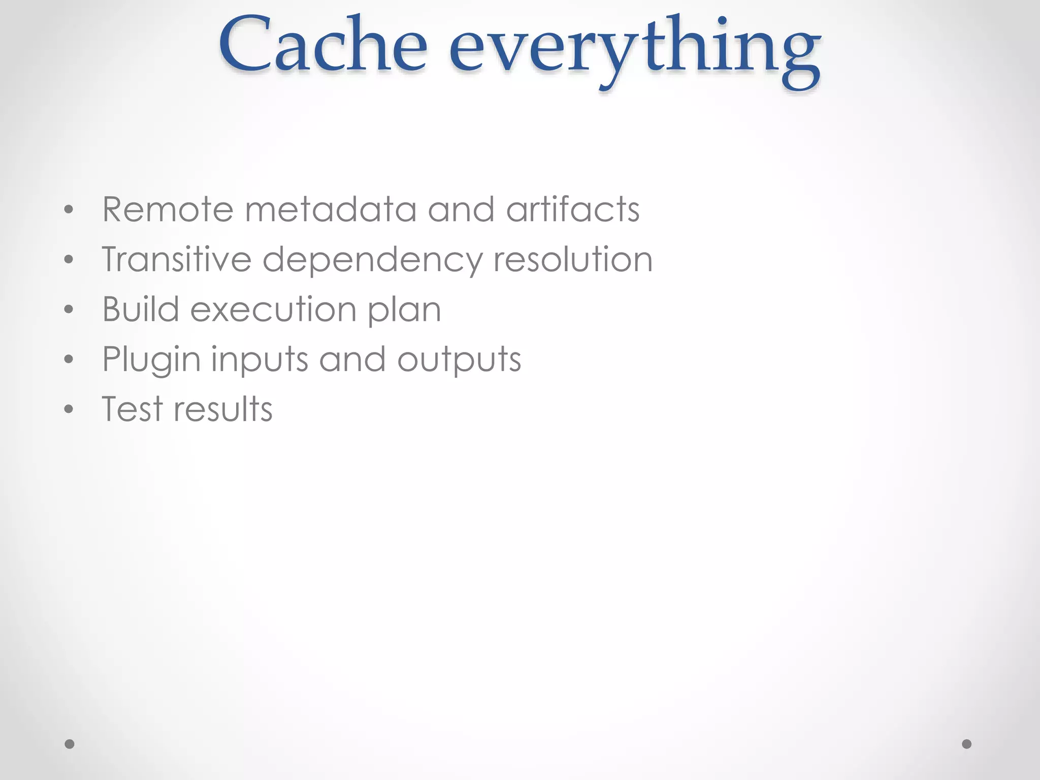 Cache everything
• Remote metadata and artifacts
• Transitive dependency resolution
• Build execution plan
• Plugin inputs and outputs
• Test results
 