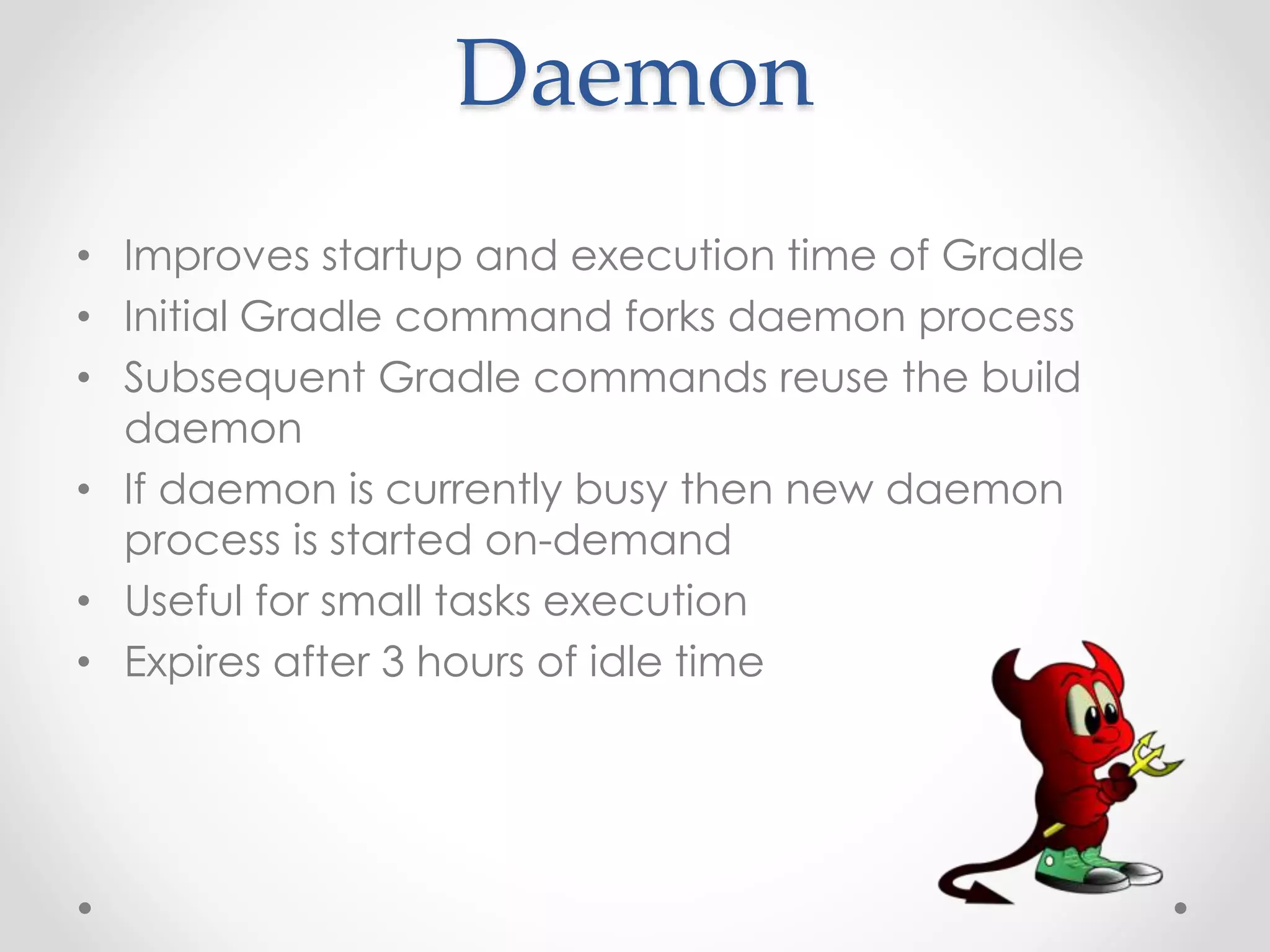 Daemon
• Improves startup and execution time of Gradle
• Initial Gradle command forks daemon process
• Subsequent Gradle commands reuse the build
daemon
• If daemon is currently busy then new daemon
process is started on-demand
• Useful for small tasks execution
• Expires after 3 hours of idle time
 