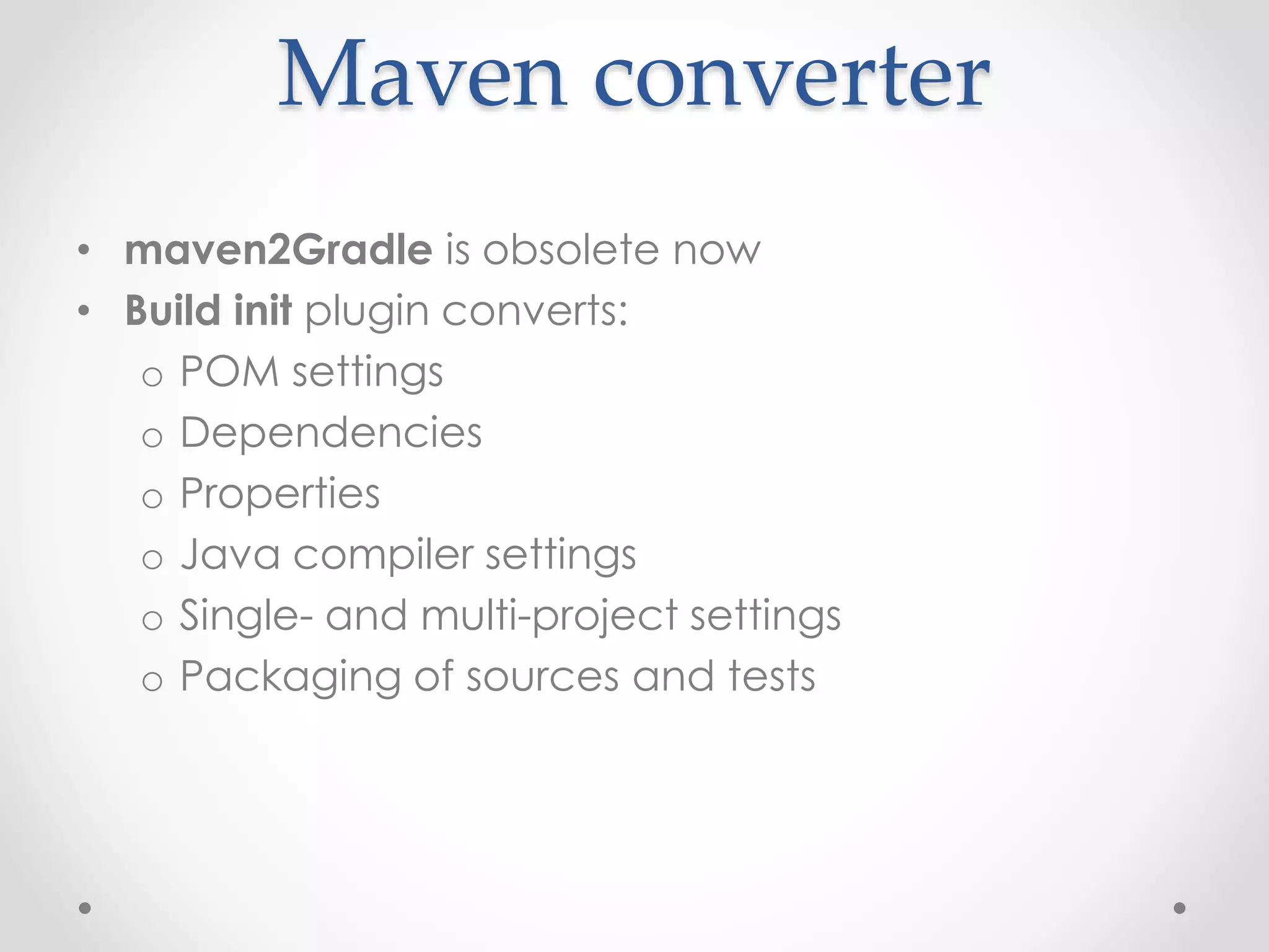 Maven converter
• maven2Gradle is obsolete now
• Build init plugin converts:
o POM settings
o Dependencies
o Properties
o Java compiler settings
o Single- and multi-project settings
o Packaging of sources and tests
 