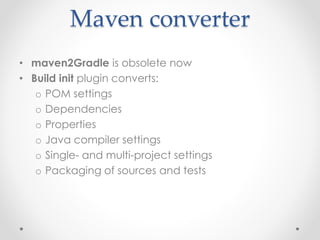 Maven converter
• maven2Gradle is obsolete now
• Build init plugin converts:
o POM settings
o Dependencies
o Properties
o Java compiler settings
o Single- and multi-project settings
o Packaging of sources and tests
 