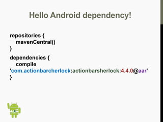 Hello Android dependency!
repositories {
mavenCentral()
}
dependencies {
compile
'com.actionbarcherlock:actionbarsherlock:4.4.0@aar'
}

 