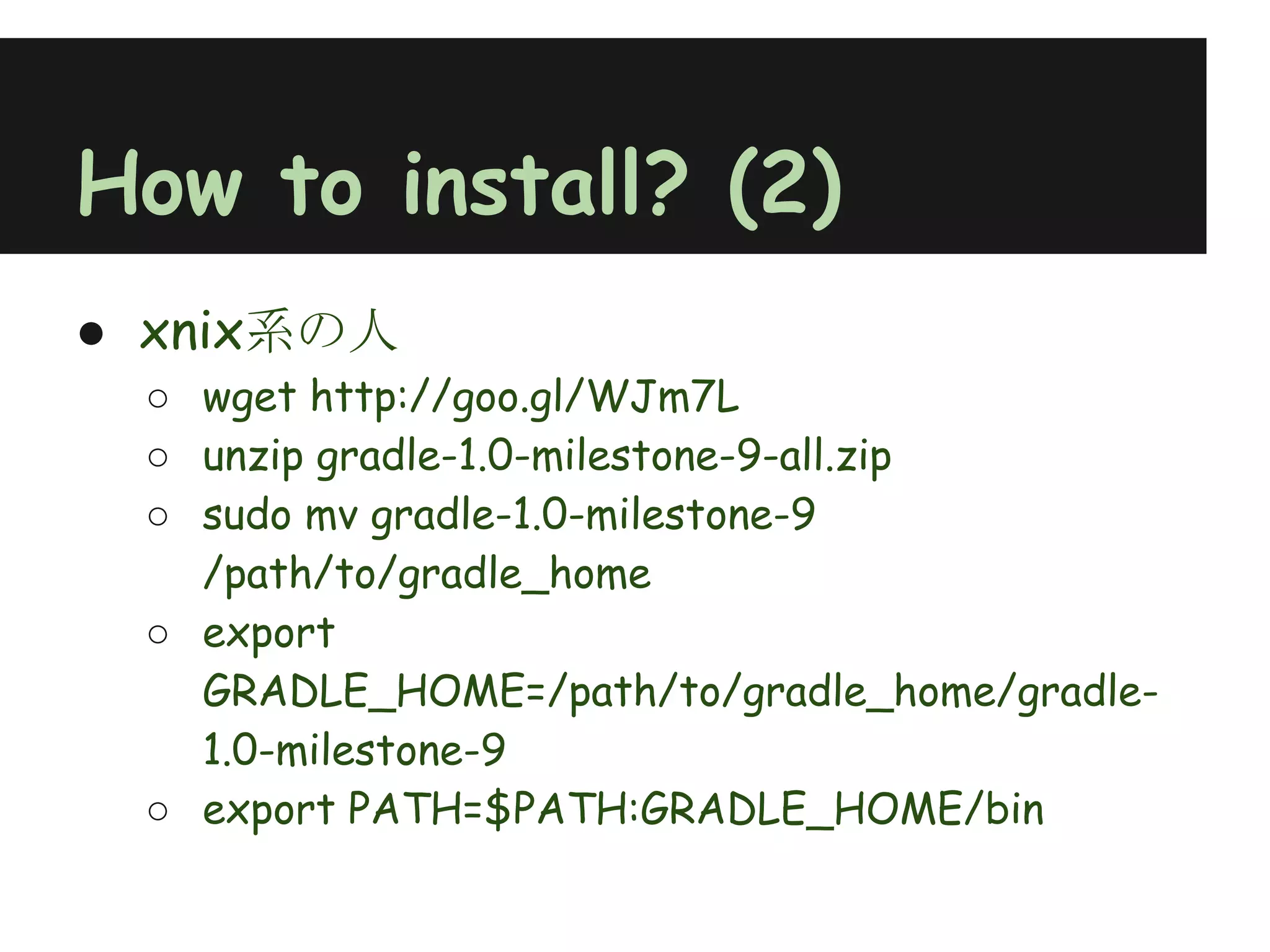 How to install? (2)
● xnix系の人
 ○ wget http://goo.gl/WJm7L
 ○ unzip gradle-1.0-milestone-9-all.zip
 ○ sudo mv gradle-1.0-milestone-9
   /path/to/gradle_home
 ○ export
   GRADLE_HOME=/path/to/gradle_home/gradle-
   1.0-milestone-9
 ○ export PATH=$PATH:GRADLE_HOME/bin
 