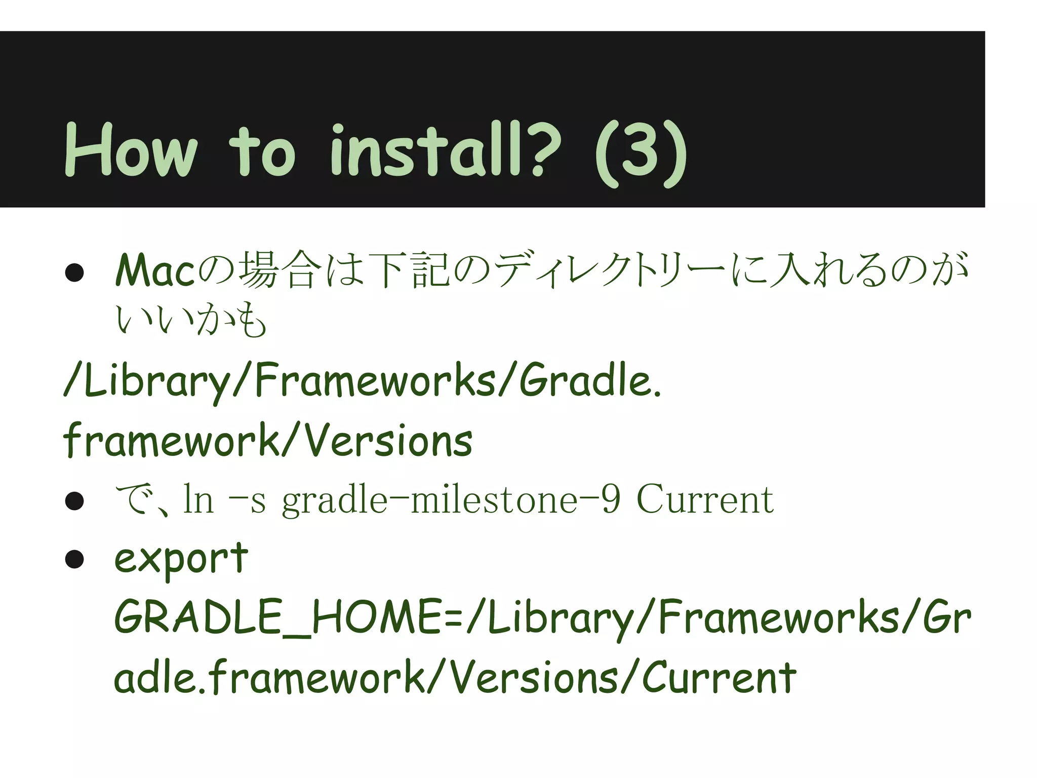 How to install? (3)
● Macの場合は下記のディレクトリーに入れるのが
  いいかも
/Library/Frameworks/Gradle.
framework/Versions
● で、ln -s gradle-milestone-9 Current
● export
  GRADLE_HOME=/Library/Frameworks/Gr
  adle.framework/Versions/Current
 